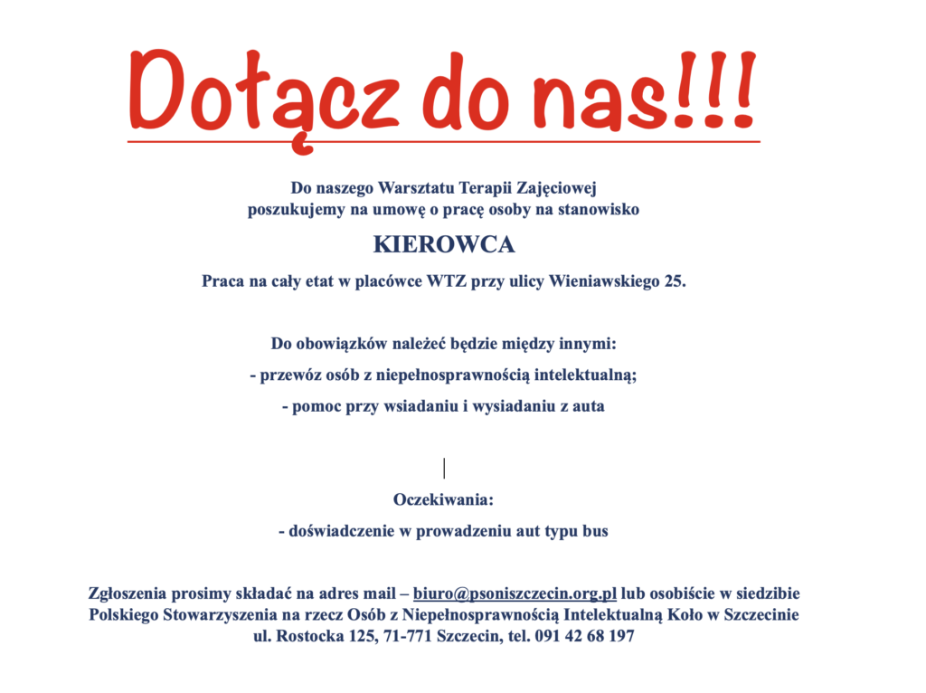 Do naszego Warsztatu Terapii Zajęciowej poszukujemy na umowę o pracę osoby na stanowisko KIEROWCA

Praca na cały etat w placówce WTZ przy ulicy Wieniawskiego 25.

Do obowiązków należeć będzie między innymi:
- przewóz osób z niepełnosprawnością intelektualną;
- pomoc przy wsiadaniu i wysiadaniu z auta


Oczekiwania:
- doświadczenie w prowadzeniu aut typu bus

Zgłoszenia prosimy składać na adres mail – biuro@psoniszczecin.org.pl lub osobiście w siedzibie  Polskiego Stowarzyszenia na rzecz Osób z Niepełnosprawnością Intelektualną Koło w Szczecinie  ul. Rostocka 125, 71-771 Szczecin, tel. 091 42 68 197